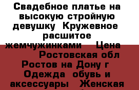 Свадебное платье на высокую стройную девушку. Кружевное, расшитое жемчужинками  › Цена ­ 11 000 - Ростовская обл., Ростов-на-Дону г. Одежда, обувь и аксессуары » Женская одежда и обувь   . Ростовская обл.,Ростов-на-Дону г.